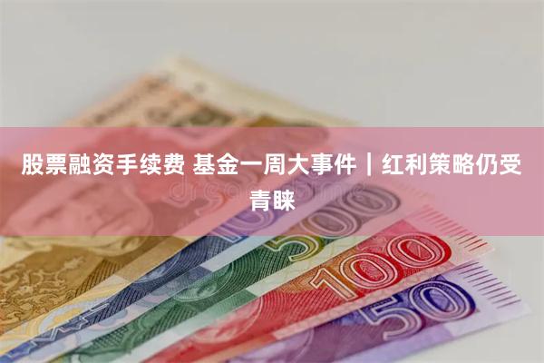 股票融资手续费 基金一周大事件｜红利策略仍受青睐