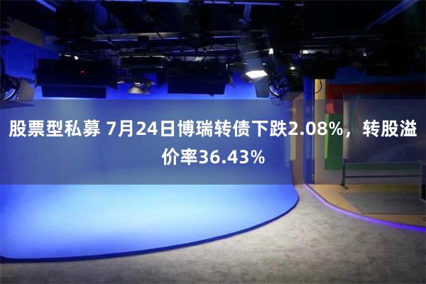 股票型私募 7月24日博瑞转债下跌2.08%，转股溢价率36.43%