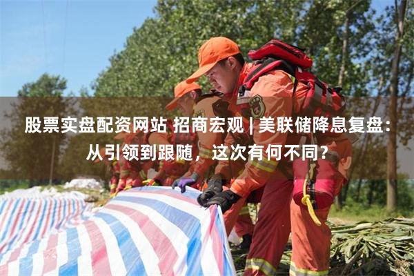 股票实盘配资网站 招商宏观 | 美联储降息复盘：从引领到跟随，这次有何不同？