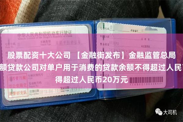 股票配资十大公司 【金融街发布】金融监管总局：网络小额贷款公司对单户用于消费的贷款余额不得超过人民币20万元