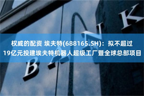 权威的配资 埃夫特(688165.SH)：拟不超过19亿元投建埃夫特机器人超级工厂暨全球总部项目