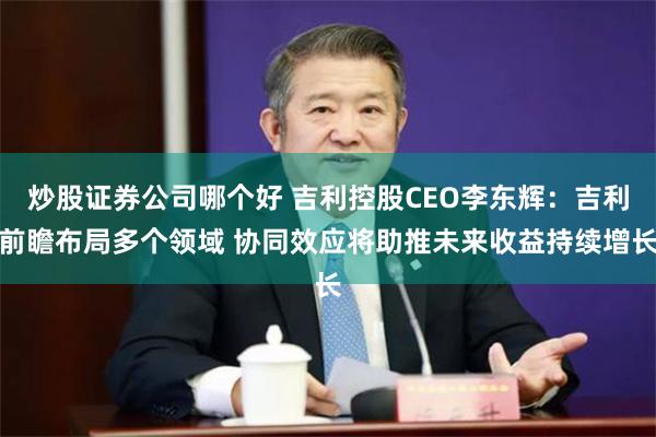 炒股证券公司哪个好 吉利控股CEO李东辉：吉利前瞻布局多个领域 协同效应将助推未来收益持续增长