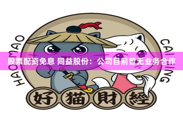 股票配资免息 同益股份：公司目前暂无业务合作