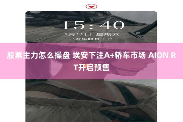 股票主力怎么操盘 埃安下注A+轿车市场 AION RT开启预售