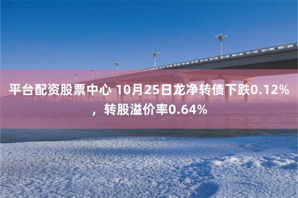 平台配资股票中心 10月25日龙净转债下跌0.12%，转股溢价率0.64%