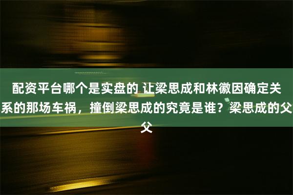 配资平台哪个是实盘的 让梁思成和林徽因确定关系的那场车祸，撞倒梁思成的究竟是谁？梁思成的父