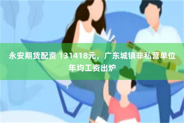 永安期货配资 131418元，广东城镇非私营单位年均工资出炉