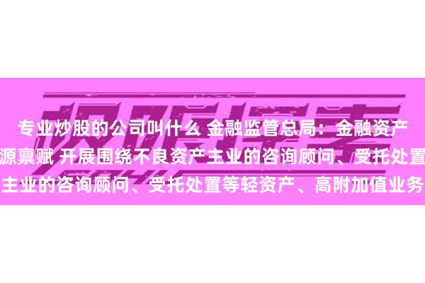 专业炒股的公司叫什么 金融监管总局：金融资产管理公司可结合自身资源禀赋 开展围绕不良资产主业的咨询顾问、受托处置等轻资产、高附加值业务