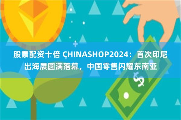 股票配资十倍 CHINASHOP2024：首次印尼出海展圆满落幕，中国零售闪耀东南亚