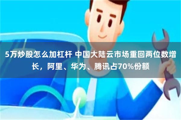 5万炒股怎么加杠杆 中国大陆云市场重回两位数增长，阿里、华为、腾讯占70%份额