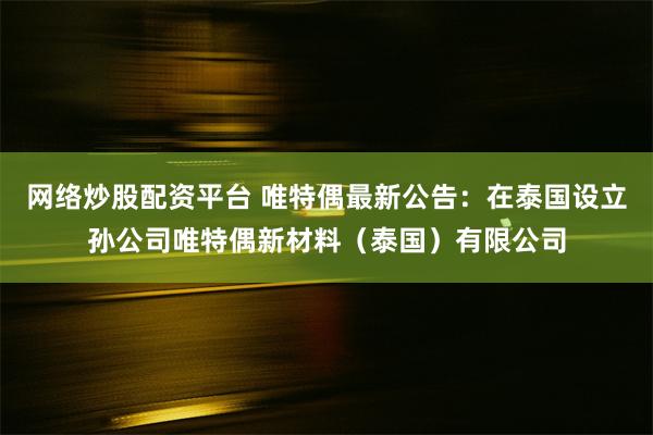 网络炒股配资平台 唯特偶最新公告：在泰国设立孙公司唯特偶新材料（泰国）有限公司