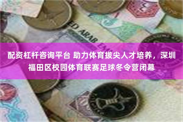 配资杠杆咨询平台 助力体育拔尖人才培养，深圳福田区校园体育联赛足球冬令营闭幕