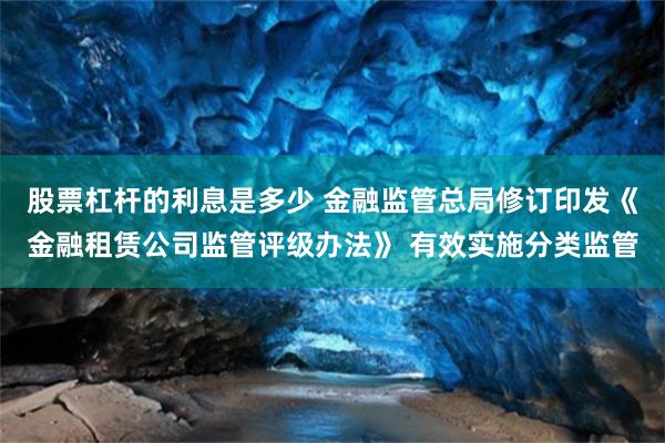 股票杠杆的利息是多少 金融监管总局修订印发《金融租赁公司监管评级办法》 有效实施分类监管