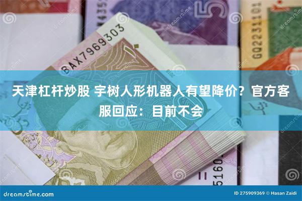 天津杠杆炒股 宇树人形机器人有望降价？官方客服回应：目前不会